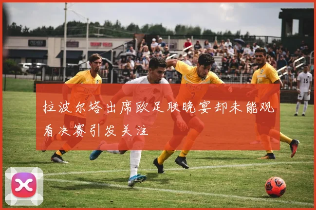 拉波尔塔出席欧足联晚宴却未能观看决赛引发关注
