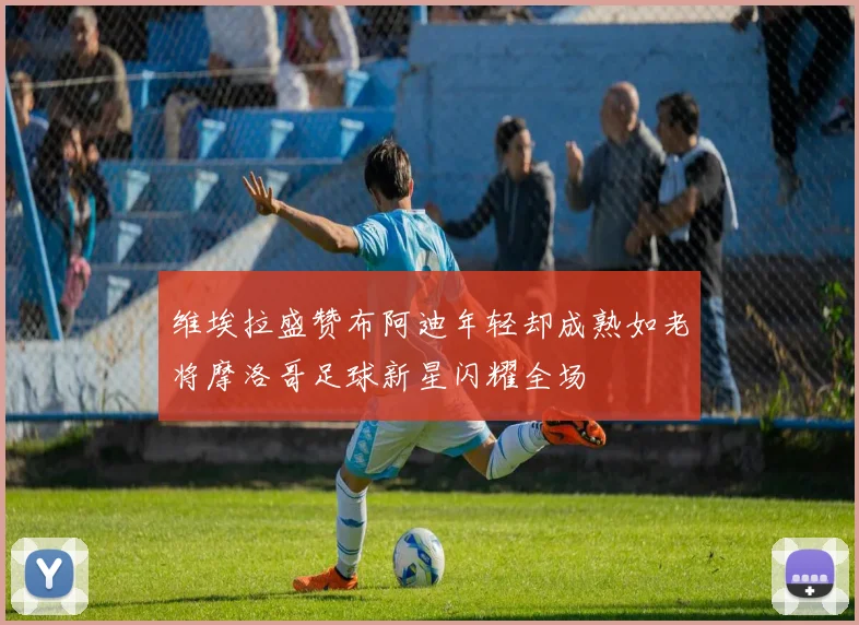 维埃拉盛赞布阿迪年轻却成熟如老将摩洛哥足球新星闪耀全场