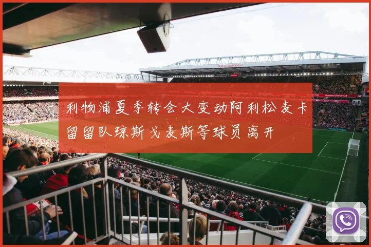 利物浦夏季转会大变动阿利松麦卡留留队琼斯戈麦斯等球员离开