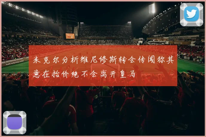 米克尔分析维尼修斯转会传闻称其意在抬价绝不会离开皇马
