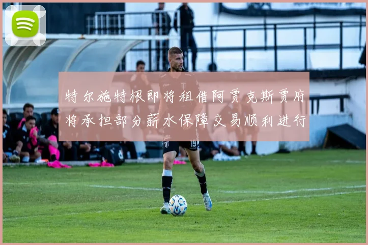 特尔施特根即将租借阿贾克斯贾府将承担部分薪水保障交易顺利进行