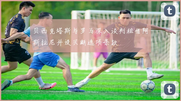 贝西克塔斯与罗马深入谈判租借阿斯拉尼并设买断选项条款