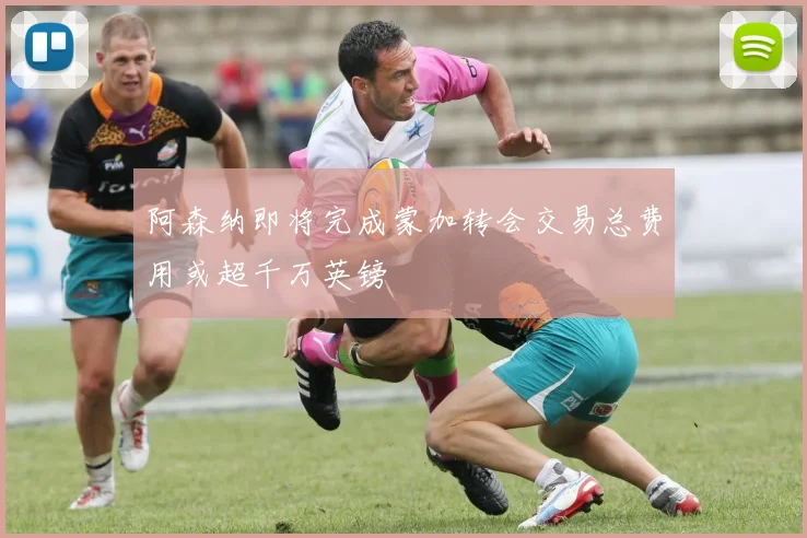 阿森纳即将完成蒙加转会交易总费用或超千万英镑