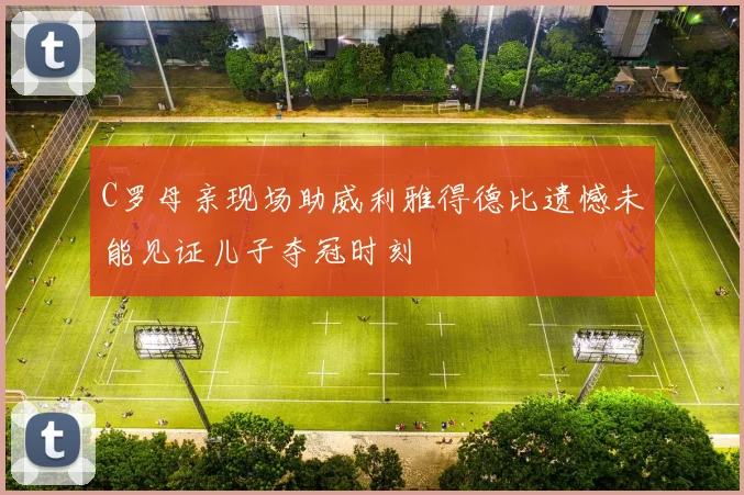 C罗母亲现场助威利雅得德比遗憾未能见证儿子夺冠时刻