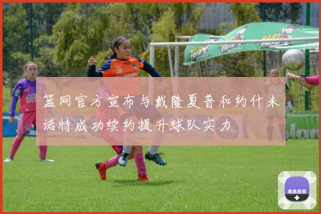 篮网官方宣布与戴隆夏普和约什米诺特成功续约提升球队实力