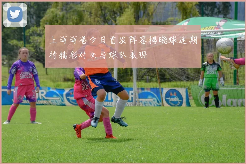 上海海港今日首发阵容揭晓球迷期待精彩对决与球队表现
