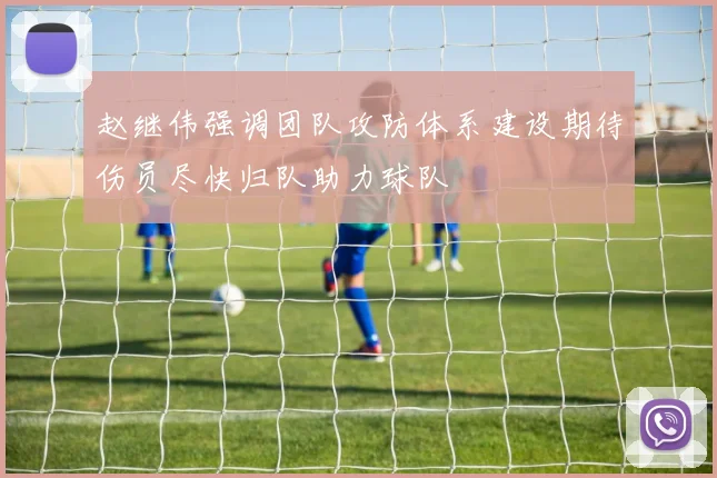 赵继伟强调团队攻防体系建设期待伤员尽快归队助力球队