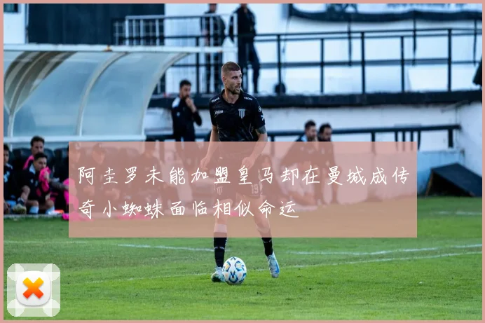 阿圭罗未能加盟皇马却在曼城成传奇小蜘蛛面临相似命运