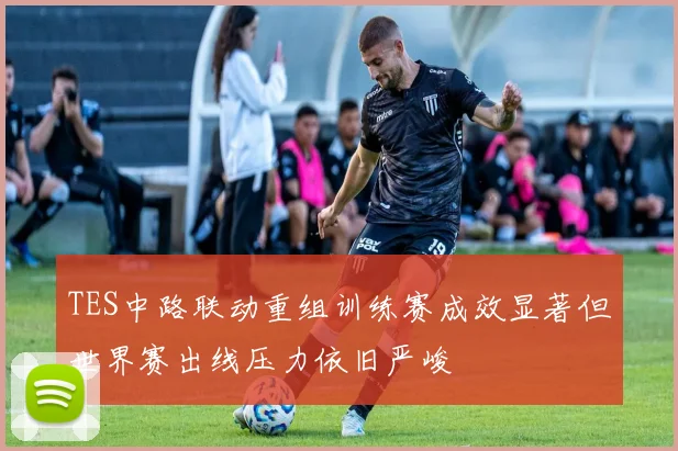 TES中路联动重组训练赛成效显著但世界赛出线压力依旧严峻