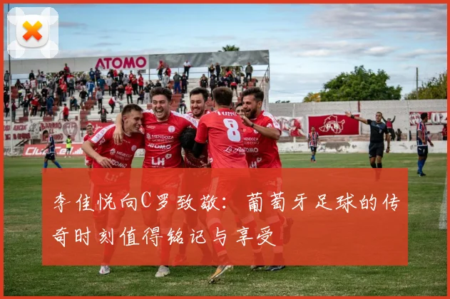 李佳悦向C罗致敬：葡萄牙足球的传奇时刻值得铭记与享受
