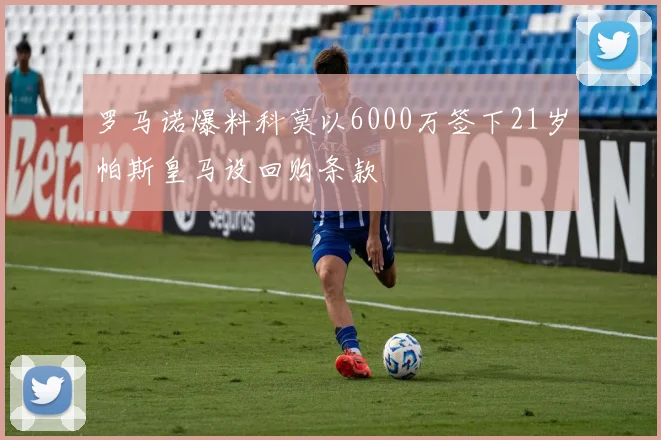 罗马诺爆料科莫以6000万签下21岁帕斯皇马设回购条款