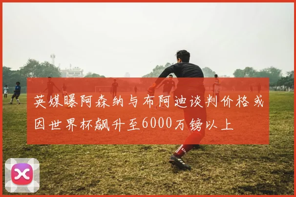 英媒曝阿森纳与布阿迪谈判价格或因世界杯飙升至6000万镑以上