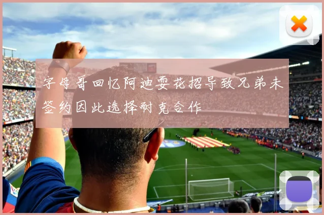 字母哥回忆阿迪耍花招导致兄弟未签约因此选择耐克合作