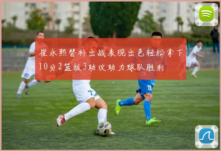 崔永熙替补出战表现出色轻松拿下10分2篮板3助攻助力球队胜利