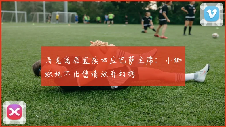 马竞高层直接回应巴萨主席:小蜘蛛绝不出售请放弃幻想